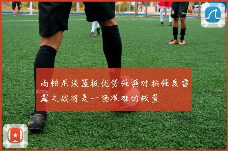 尚帕尼谈篮板优势强调对抗强度雷霆之战将是一场艰难的较量