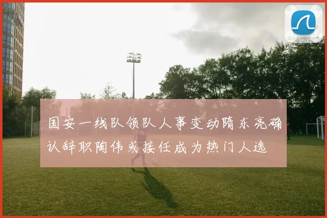 国安一线队领队人事变动隋东亮确认辞职陶伟或接任成为热门人选