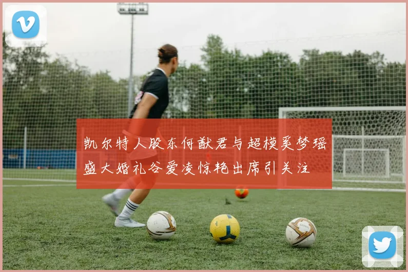 凯尔特人股东何猷君与超模奚梦瑶盛大婚礼谷爱凌惊艳出席引关注