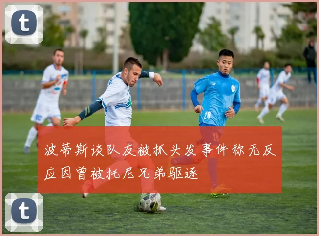 波蒂斯谈队友被抓头发事件称无反应因曾被托尼兄弟驱逐