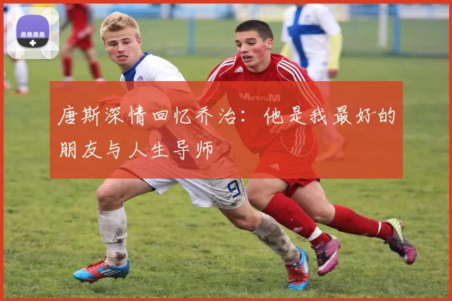 唐斯深情回忆乔治：他是我最好的朋友与人生导师