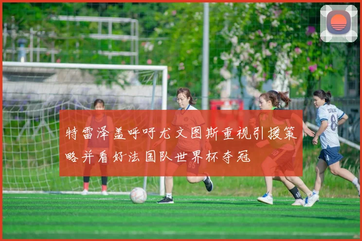 特雷泽盖呼吁尤文图斯重视引援策略并看好法国队世界杯夺冠