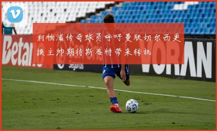 利物浦传奇球员呼吁曼联切尔西更换主帅期待斯洛特带来转机