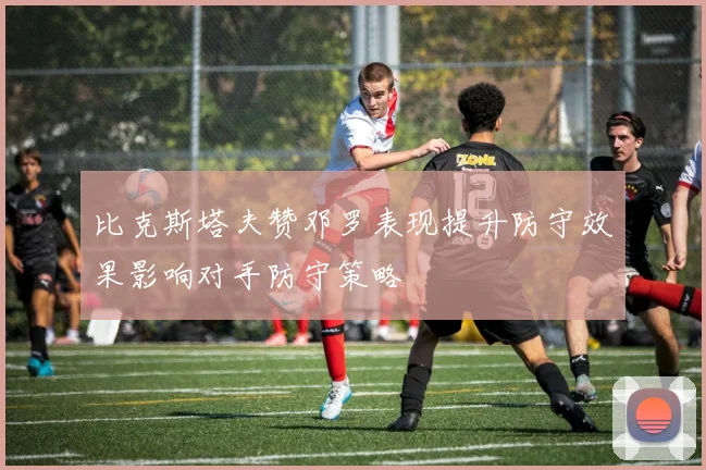 比克斯塔夫赞邓罗表现提升防守效果影响对手防守策略