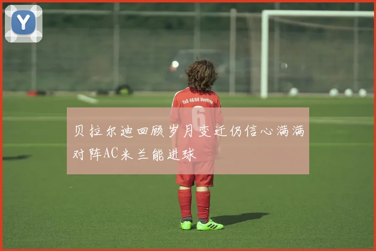 贝拉尔迪回顾岁月变迁仍信心满满对阵AC米兰能进球