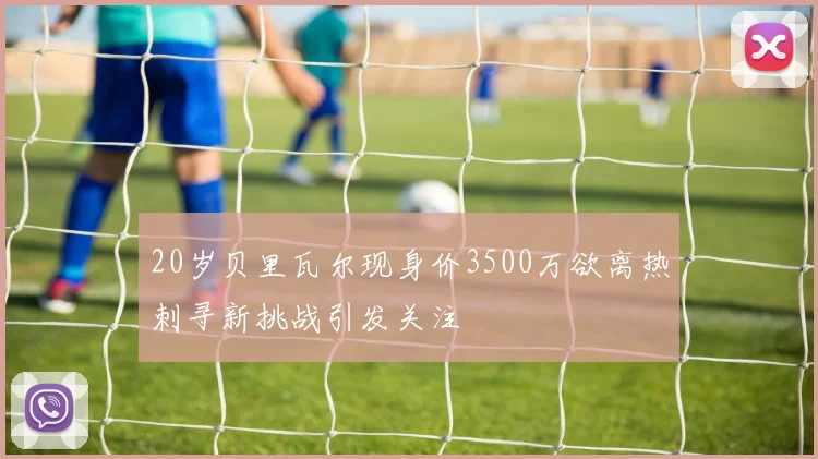 20岁贝里瓦尔现身价3500万欲离热刺寻新挑战引发关注