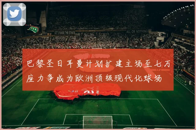 巴黎圣日耳曼计划扩建主场至七万座力争成为欧洲顶级现代化球场