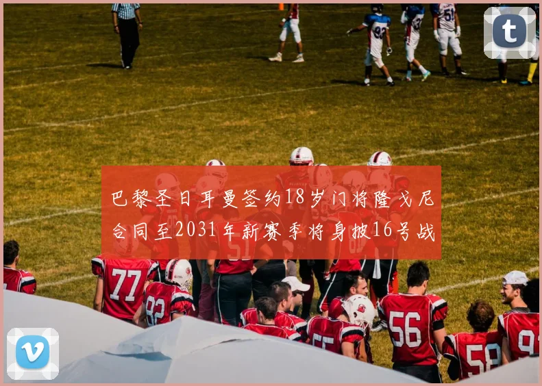 巴黎圣日耳曼签约18岁门将隆戈尼合同至2031年新赛季将身披16号战袍