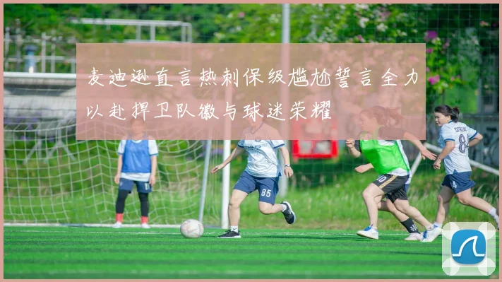 麦迪逊直言热刺保级尴尬誓言全力以赴捍卫队徽与球迷荣耀