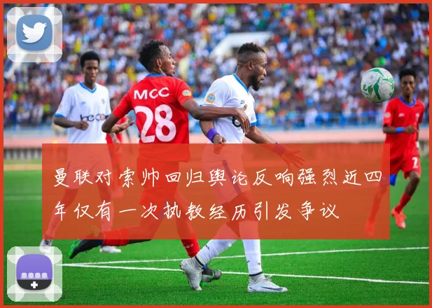 曼联对索帅回归舆论反响强烈近四年仅有一次执教经历引发争议