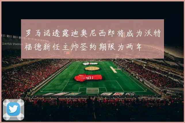 罗马诺透露迪奥尼西即将成为沃特福德新任主帅签约期限为两年