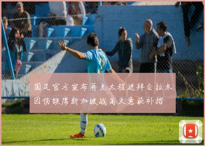 国足官方宣布蒋光太程进拜合拉木因伤缺席新加坡战高天意获补招