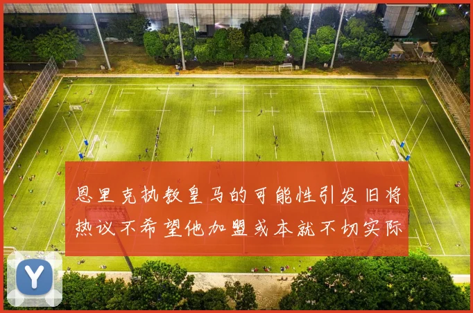 恩里克执教皇马的可能性引发旧将热议不希望他加盟或本就不切实际