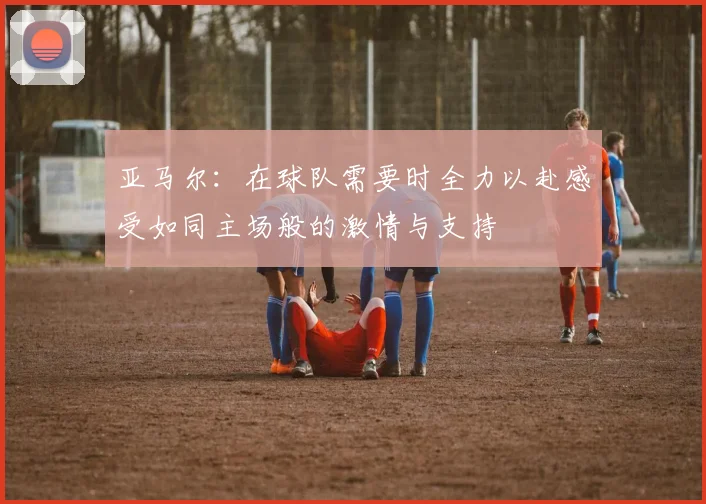 亚马尔：在球队需要时全力以赴感受如同主场般的激情与支持
