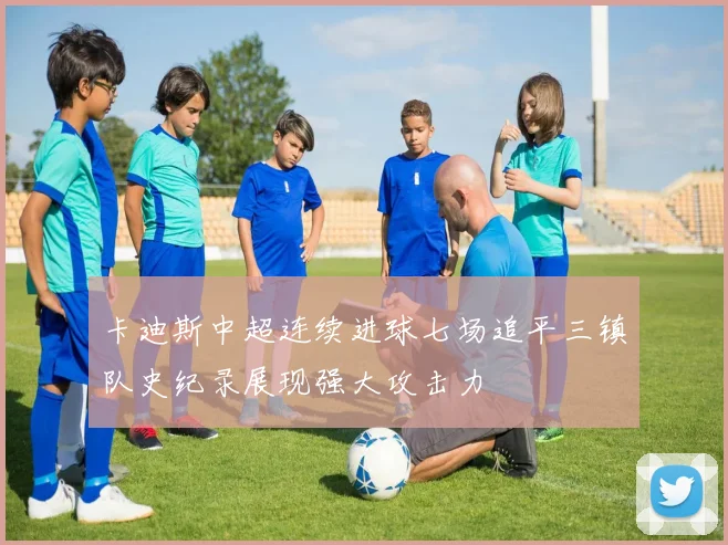 卡迪斯中超连续进球七场追平三镇队史纪录展现强大攻击力