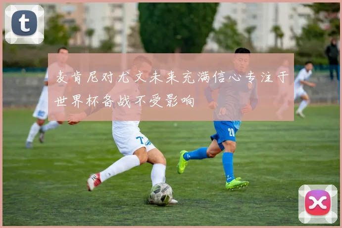 麦肯尼对尤文未来充满信心专注于世界杯备战不受影响