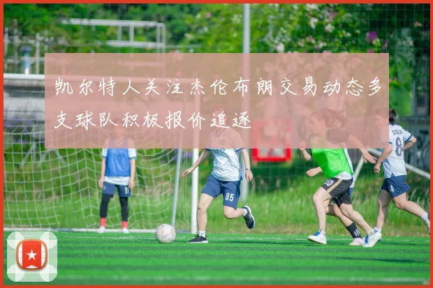 凯尔特人关注杰伦布朗交易动态多支球队积极报价追逐