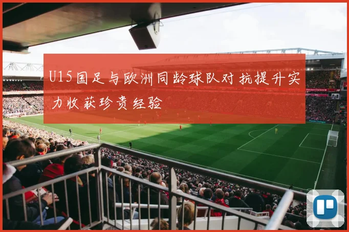 U15国足与欧洲同龄球队对抗提升实力收获珍贵经验