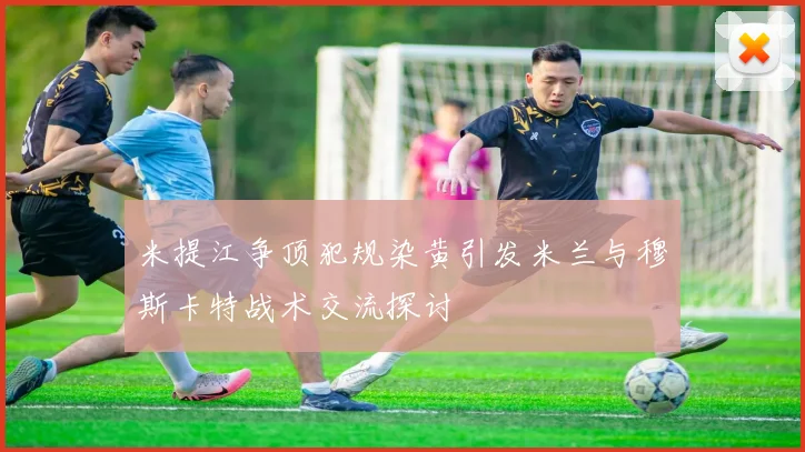 米提江争顶犯规染黄引发米兰与穆斯卡特战术交流探讨