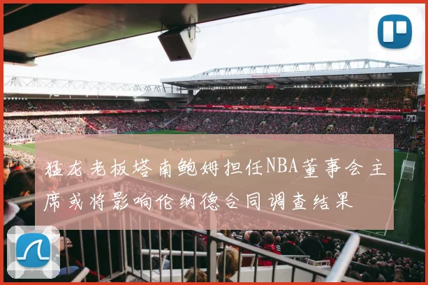 猛龙老板塔南鲍姆担任NBA董事会主席或将影响伦纳德合同调查结果