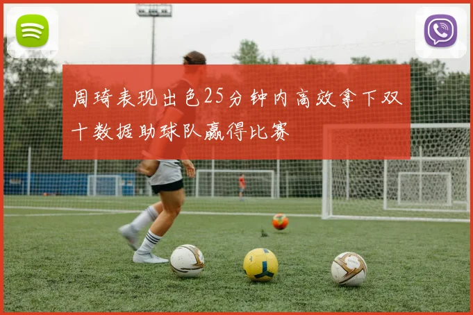 周琦表现出色25分钟内高效拿下双十数据助球队赢得比赛