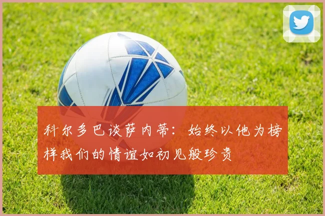 科尔多巴谈萨内蒂：始终以他为榜样我们的情谊如初见般珍贵