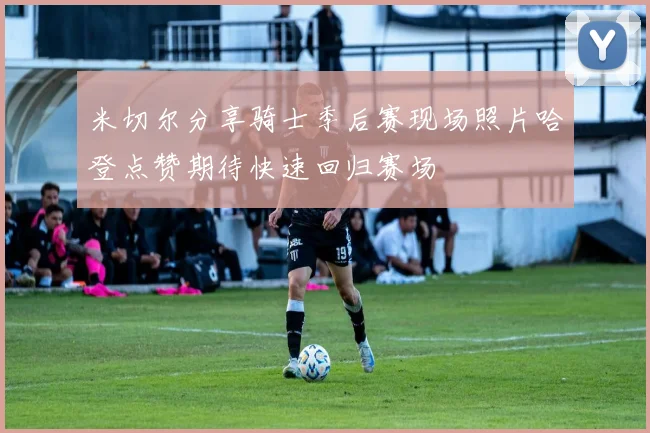 米切尔分享骑士季后赛现场照片哈登点赞期待快速回归赛场