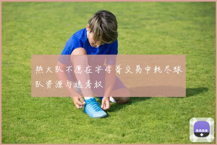 热火队不愿在字母哥交易中耗尽球队资源与选秀权