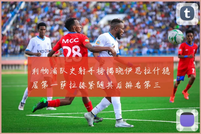 利物浦队史射手榜揭晓伊恩拉什稳居第一萨拉赫紧随其后排名第三
