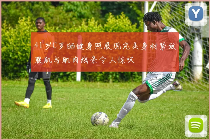 41岁C罗晒健身照展现完美身材紧致腹肌与肌肉线条令人惊叹