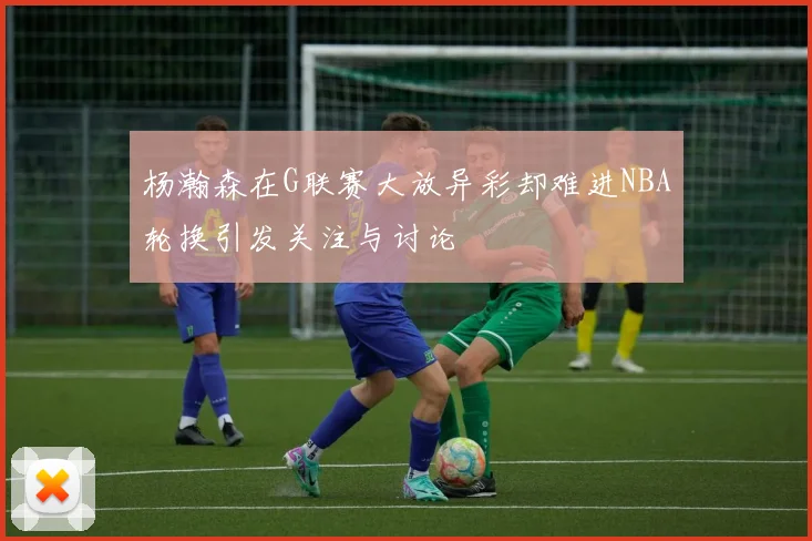 杨瀚森在G联赛大放异彩却难进NBA轮换引发关注与讨论