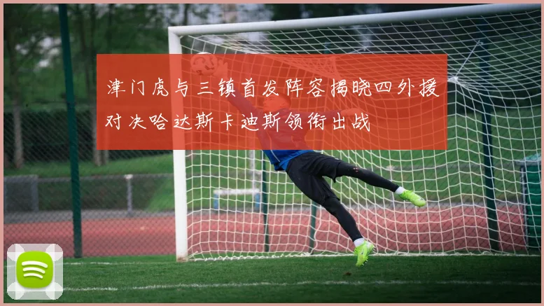 津门虎与三镇首发阵容揭晓四外援对决哈达斯卡迪斯领衔出战