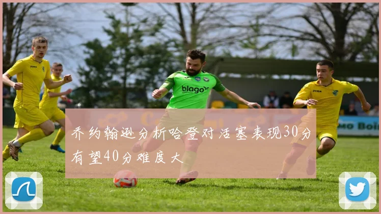 乔约翰逊分析哈登对活塞表现30分有望40分难度大