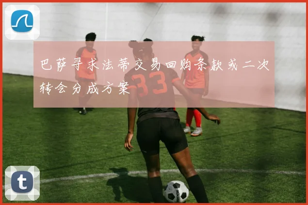 巴萨寻求法蒂交易回购条款或二次转会分成方案