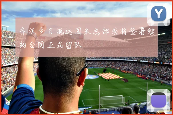 齐沃今日抵达国米总部或将签署续约合同正式留队