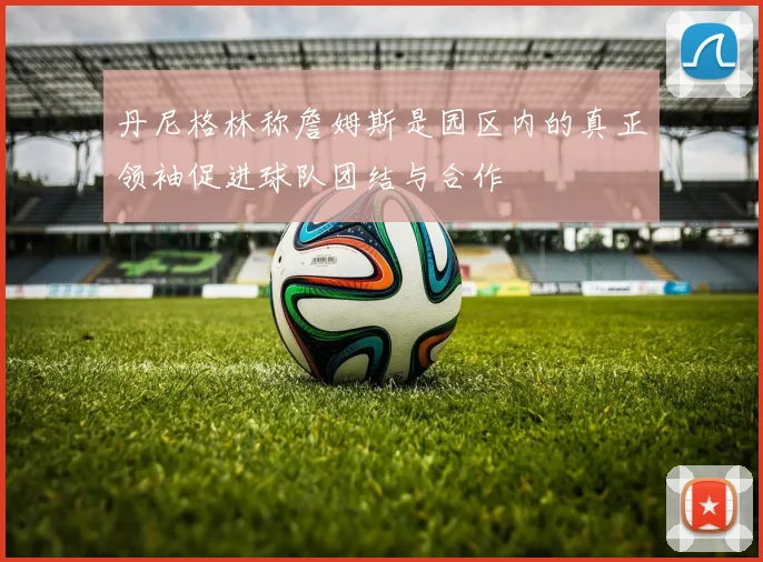 丹尼格林称詹姆斯是园区内的真正领袖促进球队团结与合作